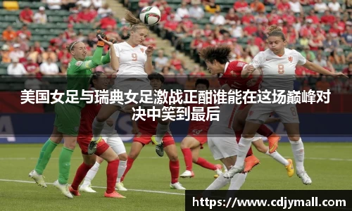 美国女足与瑞典女足激战正酣谁能在这场巅峰对决中笑到最后