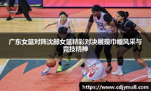 广东女篮对阵沈部女篮精彩对决展现巾帼风采与竞技精神